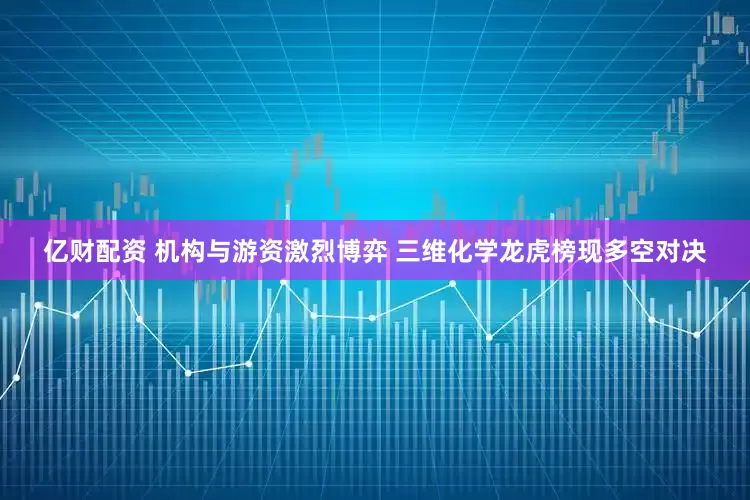 亿财配资 机构与游资激烈博弈 三维化学龙虎榜现多空对决