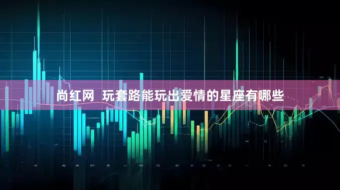 尚红网  玩套路能玩出爱情的星座有哪些