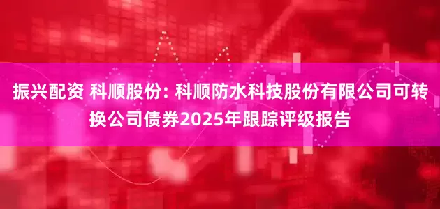振兴配资 科顺股份: 科顺防水科技股份有限公司可转换公司债券2025年跟踪评级报告