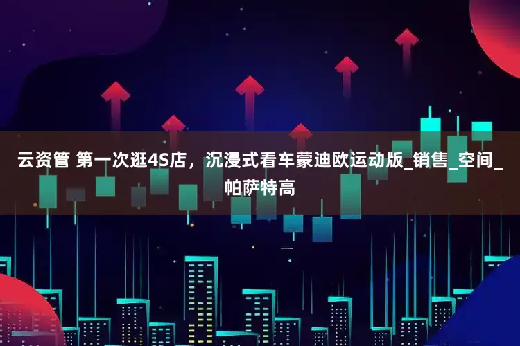 云资管 第一次逛4S店，沉浸式看车蒙迪欧运动版_销售_空间_帕萨特高