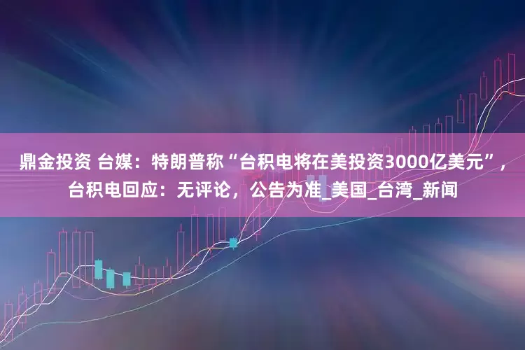 鼎金投资 台媒：特朗普称“台积电将在美投资3000亿美元”，台积电回应：无评论，公告为准_美国_台湾_新闻