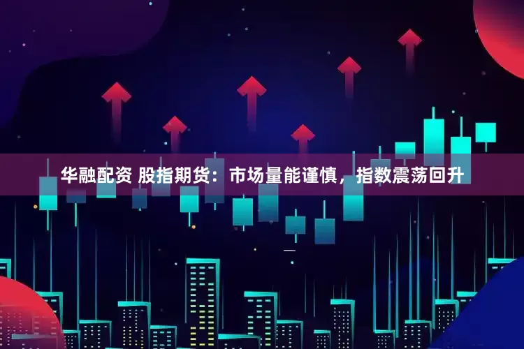 华融配资 股指期货：市场量能谨慎，指数震荡回升