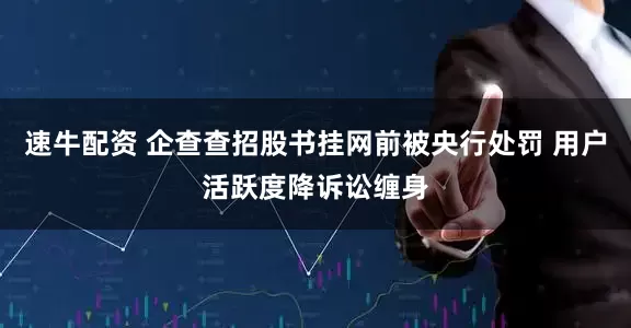 速牛配资 企查查招股书挂网前被央行处罚 用户活跃度降诉讼缠身
