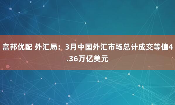 富邦优配 外汇局：3月中国外汇市场总计成交等值4.36万亿美元