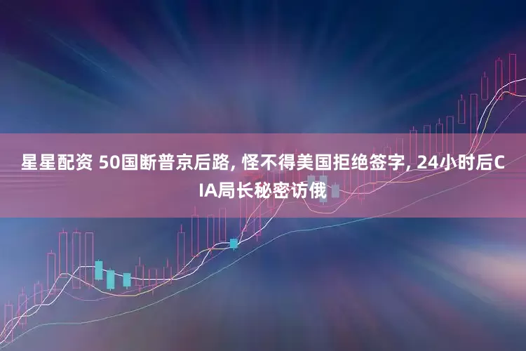 星星配资 50国断普京后路, 怪不得美国拒绝签字, 24小时后CIA局长秘密访俄